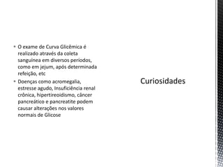  O exame de Curva Glicêmica é
realizado através da coleta
sanguínea em diversos períodos,
como em jejum, após determinada
refeição, etc
 Doenças como acromegalia,
estresse agudo, Insuficiência renal
crônica, hipertireoidismo, câncer
pancreático e pancreatite podem
causar alterações nos valores
normais de Glicose
 