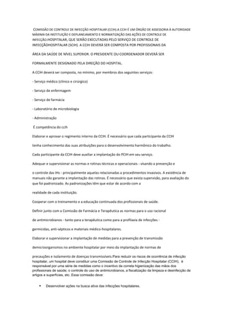 COMISSÃO DE CONTROLE DE INFECÇÃO HOSPITALAR (CCIH).A CCIH É UM ÓRGÃO DE ASSESSORIA À AUTORIDADE
MÁXIMA DA INSTITUIÇÃO E DEPLANEJAMENTO E NORMATIZAÇÃO DAS AÇÕES DE CONTROLE DE
INFECÇÃO.HOSPITALAR, QUE SERÃO EXECUTADAS PELO SERVIÇO DE CONTROLE DE

INFECÇÃOHOSPITALAR (SCIH). A CCIH DEVERÁ SER COMPOSTA POR PROFISSIONAIS DA
ÁREA DA SAÚDE DE NÍVEL SUPERIOR. O PRESIDENTE OU COORDENADOR DEVERÁ SER
FORMALMENTE DESIGNADO PELA DIREÇÃO DO HOSPITAL.
A CCIH deverá ser composta, no mínimo, por membros dos seguintes serviços:
- Serviço médico (clínico e cirúrgico)
- Serviço de enfermagem
- Serviço de farmácia
- Laboratório de microbiologia
- Administração
É competência do ccih
Elaborar e aprovar o regimento interno da CCIH. É necessário que cada participante da CCIH
tenha conhecimento das suas atribuições para o desenvolvimento harmônico do trabalho.
Cada participante da CCIH deve auxiliar a implantação do PCIH em seu serviço.
Adequar e supervisionar as normas e rotinas técnicas e operacionais - visando a prevenção e
o controle das IHs - principalmente aquelas relacionadas a procedimentos invasivos. A existência de
manuais não garante a implantação das rotinas. É necessário que exista supervisão, para avaliação do
que foi padronizado. As padronizações têm que estar de acordo com a
realidade de cada instituição.
Cooperar com o treinamento e a educação continuada dos profissionais de saúde.
Definir junto com a Comissão de Farmácia e Terapêutica as normas para o uso racional
de antimicrobianos - tanto para a terapêutica como para a profilaxia de infecções germicidas, anti-sépticos e materiais médico-hospitalares.
Elaborar e supervisionar a implantação de medidas para a prevenção de transmissão
demicroorganismos no ambiente hospitalar por meio da implantação de normas de
precauções e isolamento de doenças transmissíveis.Para reduzir os riscos de ocorrência de infecção
hospitalar, um hospital deve constituir uma Comissão de Controle de Infecção Hospitalar (CCIH), é
responsável por uma série de medidas como o incentivo da correta higienização das mãos dos
profissionais de saúde; o controle do uso de antimicrobianos, a fiscalização da limpeza e desinfecção de
artigos e superfícies, etc. Essa comissão deve:



Desenvolver ações na busca ativa das infecções hospitalares.

 