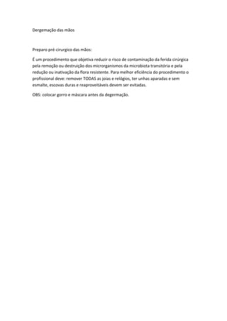 Dergemação das mãos

Preparo pré-cirurgico das mãos:
É um procedimento que objetiva reduzir o risco de contaminação da ferida cirúrgica
pela remoção ou destruição dos microrganismos da microbiota transitória e pela
redução ou inativação da flora resistente. Para melhor eficiência do procedimento o
profissional deve: remover TODAS as joias e relógios, ter unhas aparadas e sem
esmalte, escovas duras e reaproveitáveis devem ser evitadas.
OBS: colocar gorro e máscara antes da degermação.

 