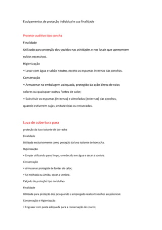 Equipamentos de proteção individual e sua finalidade

Protetor auditivo tipo concha
Finalidade
Utilizado para proteção dos ouvidos nas atividades e nos locais que apresentem
ruídos excessivos.
Higienização
• Lavar com água e sabão neutro, exceto as espumas internas das conchas.
Conservação
• Armazenar na embalagem adequada, protegido da ação direta de raios
solares ou quaisquer outras fontes de calor;
• Substituir as espumas (internas) e almofadas (externas) das conchas,
quando estiverem sujas, endurecidas ou ressecadas.

Luva de cobertura para
proteção da luva isolante de borracha
Finalidade
Utilizada exclusivamente como proteção da luva isolante de borracha.
Higienização
• Limpar utilizando pano limpo, umedecido em água e secar a sombra.
Conservação
• Armazenar protegida de fontes de calor;
• Se molhada ou úmida, secar a sombra.
Calçado de proteção tipo condutivo
Finalidade
Utilizada para proteção dos pés quando o empregado realiza trabalhos ao potencial.
Conservação e Higienização
• Engraxar com pasta adequada para a conservação de couros;

 