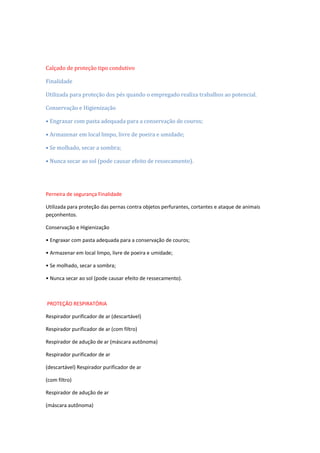 Calçado de proteção tipo condutivo
Finalidade
Utilizada para proteção dos pés quando o empregado realiza trabalhos ao potencial.
Conservação e Higienização
• Engraxar com pasta adequada para a conservação de couros;
• Armazenar em local limpo, livre de poeira e umidade;
• Se molhado, secar a sombra;
• Nunca secar ao sol (pode causar efeito de ressecamento).

Perneira de segurança Finalidade
Utilizada para proteção das pernas contra objetos perfurantes, cortantes e ataque de animais
peçonhentos.
Conservação e Higienização
• Engraxar com pasta adequada para a conservação de couros;
• Armazenar em local limpo, livre de poeira e umidade;
• Se molhado, secar a sombra;
• Nunca secar ao sol (pode causar efeito de ressecamento).

PROTEÇÂO RESPIRATÒRIA
Respirador purificador de ar (descartável)
Respirador purificador de ar (com filtro)
Respirador de adução de ar (máscara autônoma)
Respirador purificador de ar
(descartável) Respirador purificador de ar
(com filtro)
Respirador de adução de ar
(máscara autônoma)

 