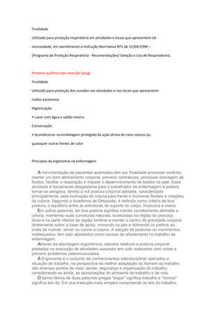 Finalidade
Utilizado para proteção respiratória em atividades e locais que apresentem tal
necessidade, em atendimento a Instrução Normativa Nº1 de 11/04/1994 –
(Programa de Proteção Respiratória - Recomendações/ Seleção e Uso de Respiradores).

Protetor auditivo tipo inserção (plug)
Finalidade
Utilizado para proteção dos ouvidos nas atividades e nos locais que apresentem
ruídos excessivos
Higienização
• Lavar com água e sabão neutro.
Conservação
• Acondicionar na embalagem protegido da ação direta de raios solares ou
quaisquer outras fontes de calor

Princípios da ergonomia na enfermagem

A movimentação de pacientes acamados tem por finalidade promover conforto,
manter um bom alinhamento corporal, prevenir contraturas, promover drenagem de
fluidos, facilitar a respiração e impedir o desenvolvimento de lesões na pele. Essa
atividade é fisicamente desgastante para o trabalhador de enfermagem e poderá
tornar-se perigosa, devido a má postura corporal adotada, caracterizada
principalmente, pela inclinação da coluna para frente e inúmeras flexões e rotações
da coluna. Segundo a Academia de Ortopedia, é definido como critério de boa
postura, o equilíbrio entre as estruturas de suporte do corpo, músculos e ossos.
Em outras palavras, ter boa postura significa manter corretamente alinhada a
coluna, mantendo suas curvaturas naturais, localizadas na região do pescoço,
tórax e na parte inferior da região lombrar e manter o centro de gravidade corporal
diretamente sobre a base de apoio, movendo os pés e dobrando os joelhos ao
invés de inclinar, torcer ou curvar a coluna. A adoção de posturas ou movimentos
inadequados, tem sido apontados como causas de afastamento no trabalho de
enfermagem.
Através da abordagem ergonômica, estudos relativos a postura corporal
adotadas na execução de atividades easonais tem sido realizados com vistas a
prevenir problemas osteomusculares.
A Ergonomia é o conjunto de conhecimentos interdisciplinar aplicados a
situação de trabalho, na perspectiva da melhor adaptação do homem ao trabalho
são diversas pontos de vista: saúde, segurança e organização do trabalho,
considerando-se ainda, as apropriações do ambiente de trabalho e de vida.
O termo deriva de duas palavras gregas "ergos" significa trabalho e "nomos"
significa leis do. Em sua tradução mais simples compreende as leis do trabalho.

 
