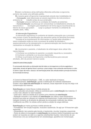 Existem na literatura várias definições diferentes atribuídas a ergonomia,
portanto não existe uma definição padrão.
De maneira geral a Ergonomia é apresentado através das modalidades de:
- Concepção: está relacionada ao estudo ergonômico de instrumentos e
ambiente de
trabalho antes da sua construção;
- Correção: procura melhorar as condições de trabalho já existentes;
- Conscientização: se preocupa em conscientizar os trabalhadores através de
treinamento e
reciclagem para trabalharem de forma segura reconhecendo os
fatores de riscos que podem
surgir a qualquer momento no ambiente de
trabalho (IIDA, 1990)
A Intervenção Ergonômica
A intervenção ergonômica no ambiente de trabalho pressupõe que o processo
seja iniciado a partir da identificação dos elementos gerais da demanda formulada.
Procede-se ao levantamento de informações e a opção pelas situações a
serem analisados então se inicia o processo de análise da atividade e
seqüencialmente se faz planejamento e a operacionalização das transformações
necessárias na situação de trabalho.

Ao movimentar o paciente, o trabalhador de enfermagem deve utilizar três
regras básicas:
1) Conhecer as condições do paciente e a posição requerida ou necessária;
2) Conhecer o ambiente e os recursos disponíveis;
3) Utilizar os princípios da Ergonomia e da Biomecânica para executar
atividade, afim de prevenir danos à saúde;
CONCEITO EM ESTERELIZAÇÃO
É o processode destruição ou eliminação total de todos os microrganismo na forma vegetativa e
esporulada, através de agentes físicos e químicos .omais antigo e mais conhecido esterilizante é o calor.
O calore o vapor são meios clássicos de esterilização,tendo sido utilizado desde o principio da historia
da transmição de doença.

A Central de Material Esterilizado – CME, é o setor destinado à limpeza,
acondicionamento, esterilização, guarda e distribuição de materiais esterilizados
Existem vários tipos de esterilização de materiais, essas dependem do tipo de artigo e de
contaminação dos mesmos.
Esterilização por meios físicos é obtida através de:
- Vapor saturado sob pressão: Utiliza as autoclaves para a esterilização dos materiais. É
o meio mais utilizado na rede hospitalar.
- Calor seco: utiliza as estufas de ar quente como métodos de esterilização
- Radiação ionizante: é um método de esterilização que utiliza a baixa temperatura,
portanto que pode ser utilizado em materiais termossensíveis. A ação antimicrobiana da
radiação ionizante se dá através de alteração da composição molecular das células,
modificando seu DNA. As células sofrem perda ou adição de cargas elétricas.
Esterilização por meios químicos é obtida através de:
- Formaldeído: tem função fungicida, viruscida e bactericida. Se agir por 18 horas tem ação
esporicida.
- Glutaraldeído: tem potente ação biocida, é bactericida, virucida, fungicida e esporicida
- Óxido de etileno:é empregada na esterilização de produtos médico-hospitalares que não
podem ser expostos ao calor ou a agentes esterilizantes líquidos: instrumentos de uso
intravenoso e de uso cardiopulmonar em anestesiologia, aparelhos de monitorização

 