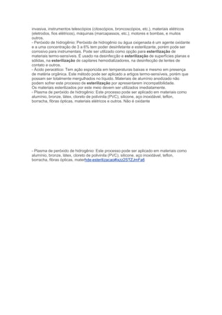 invasiva, instrumentos telescópios (citoscópios, broncoscópios, etc.), materiais elétricos
(eletrodos, fios elétricos), máquinas (marcapassos, etc.), motores e bombas, e muitos
outros.
- Peróxido de hidrogênio: Peróxido de hidrogênio ou água oxigenada é um agente oxidante
e a uma concentração de 3 a 6% tem poder desinfetante e esterilizante, porém pode ser
corrosivo para instrumentais. Pode ser utilizado como opção para esterilização de
materiais termo-sensíveis. É usado na desinfecção e esterilização de superfícies planas e
sólidas, na esterilização de capilares hemodializadores, na desinfecção de lentes de
contato e outros.
- Ácido peracético: Tem ação esporicida em temperaturas baixas e mesmo em presença
de matéria orgânica. Este método pode ser aplicado a artigos termo-sensíveis, porém que
possam ser totalmente mergulhados no líquido. Materiais de alumínio anodizado não
podem sofrer este processo de esterilização por apresentarem incompatibilidade.
Os materiais esterilizados por este meio devem ser utilizados imediatamente.
- Plasma de peróxido de hidrogênio: Este processo pode ser aplicado em materiais como
alumínio, bronze, látex, cloreto de polivinila (PVC), silicone, aço inoxidável, teflon,
borracha, fibras ópticas, materiais elétricos e outros. Não é oxidante

- Plasma de peróxido de hidrogênio: Este processo pode ser aplicado em materiais como
alumínio, bronze, látex, cloreto de polivinila (PVC), silicone, aço inoxidável, teflon,
borracha, fibras ópticas, materhde-esterilizacao#ixzz2STZJmFa6

 