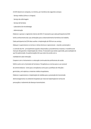 A CCIH deverá ser composta, no mínimo, por membros dos seguintes serviços:
- Serviço médico (clínico e cirúrgico)
- Serviço de enfermagem
- Serviço de farmácia
- Laboratório de microbiologia
- Administração
Elaborar e aprovar o regimento interno da CCIH. É necessário que cada participante da CCIH
tenha conhecimento das suas atribuições para o desenvolvimento harmônico do trabalho.
Cada participante da CCIH deve auxiliar a implantação do PCIH em seu serviço.
Adequar e supervisionar as normas e rotinas técnicas e operacionais - visando a prevenção e
o controle das IHs - principalmente aquelas relacionadas a procedimentos invasivos. A existência de
manuais não garante a implantação das rotinas. É necessário que exista supervisão, para avaliação do
que foi padronizado. As padronizações têm que estar de acordo com a
realidade de cada instituição.
Cooperar com o treinamento e a educação continuada dos profissionais de saúde.
Definir junto com a Comissão de Farmácia e Terapêutica as normas para o uso racional
de antimicrobianos - tanto para a terapêutica como para a profilaxia de infecções germicidas, anti-sépticos e materiais médico-hospitalares.
Elaborar e supervisionar a implantação de medidas para a prevenção de transmissão
demicroorganismos no ambiente hospitalar por meio da implantação de normas de
precauções e isolamento de doenças transmissíveis.

 