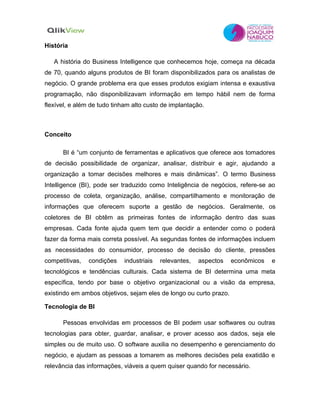 História

   A história do Business Intelligence que conhecemos hoje, começa na década
de 70, quando alguns produtos de BI foram disponibilizados para os analistas de
negócio. O grande problema era que esses produtos exigiam intensa e exaustiva
programação, não disponibilizavam informação em tempo hábil nem de forma
flexível, e além de tudo tinham alto custo de implantação.



Conceito

      BI é “um conjunto de ferramentas e aplicativos que oferece aos tomadores
de decisão possibilidade de organizar, analisar, distribuir e agir, ajudando a
organização a tomar decisões melhores e mais dinâmicas”. O termo Business
Intelligence (BI), pode ser traduzido como Inteligência de negócios, refere-se ao
processo de coleta, organização, análise, compartilhamento e monitoração de
informações que oferecem suporte a gestão de negócios. Geralmente, os
coletores de BI obtêm as primeiras fontes de informação dentro das suas
empresas. Cada fonte ajuda quem tem que decidir a entender como o poderá
fazer da forma mais correta possível. As segundas fontes de informações incluem
as necessidades do consumidor, processo de decisão do cliente, pressões
competitivas,   condições    industriais   relevantes,   aspectos   econômicos   e
tecnológicos e tendências culturais. Cada sistema de BI determina uma meta
específica, tendo por base o objetivo organizacional ou a visão da empresa,
existindo em ambos objetivos, sejam eles de longo ou curto prazo.

Tecnologia de BI

      Pessoas envolvidas em processos de BI podem usar softwares ou outras
tecnologias para obter, guardar, analisar, e prover acesso aos dados, seja ele
simples ou de muito uso. O software auxilia no desempenho e gerenciamento do
negócio, e ajudam as pessoas a tomarem as melhores decisões pela exatidão e
relevância das informações, viáveis a quem quiser quando for necessário.
 