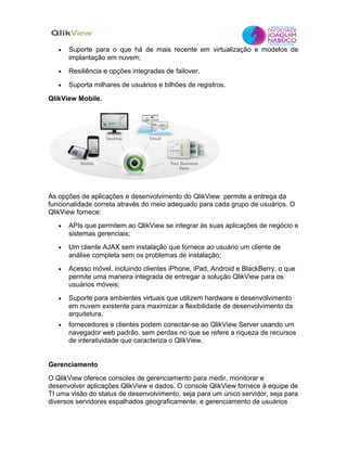 •   Suporte para o que há de mais recente em virtualização e modelos de
       implantação em nuvem;
   •   Resiliência e opções integradas de failover.

   •   Suporta milhares de usuários e bilhões de registros.

QlikView Mobile.




As opções de aplicações e desenvolvimento do QlikView permite a entrega da
funcionalidade correta através do meio adequado para cada grupo de usuários. O
QlikView fornece:
   •   APIs que permitem ao QlikView se integrar às suas aplicações de negócio e
       sistemas gerenciais;
   •   Um cliente AJAX sem instalação que fornece ao usuário um cliente de
       análise completa sem os problemas de instalação;
   •   Acesso móvel, incluindo clientes iPhone, iPad, Android e BlackBerry, o que
       permite uma maneira integrada de entregar a solução QlikView para os
       usuários móveis;
   •   Suporte para ambientes virtuais que utilizem hardware e desenvolvimento
       em nuvem existente para maximizar a flexibilidade de desenvolvimento da
       arquitetura.
   •   fornecedores e clientes podem conectar-se ao QlikView Server usando um
       navegador web padrão, sem perdas no que se refere a riqueza de recursos
       de interatividade que caracteriza o QlikView.


Gerenciamento
O QlikView oferece consoles de gerenciamento para medir, monitorar e
desenvolver aplicações QlikView e dados. O console QlikView fornece à equipe de
TI uma visão do status de desenvolvimento, seja para um único servidor, seja para
diversos servidores espalhados geograficamente, e gerenciamento de usuários
 