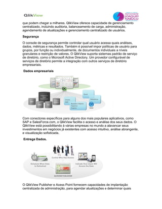 que podem chegar a milhares. QlikView oferece capacidade de gerenciamento
centralizado, incluindo auditoria, balanceamento de carga, administração,
agendamento de atualizações e gerenciamento centralizado de usuários.
Segurança
O console de segurança permite controlar qual usuário acessa quais análises,
dados, métricas e resultados. Também é possível impor políticas de usuário para
grupos, por função ou individualmente, de documentos individuais a níveis
granulares e restrição de valores. O QlikView suporta sistemas padrão de serviço
de diretório, como o Microsoft Active Directory. Um provedor configurável de
serviços de diretório permite a integração com outros serviços de diretório
empresariais.
Dados empresariais




Com conectores específicos para alguns dos mais populares aplicativos, como
SAP e SalesForce.com, o QlikView facilita o acesso e análise dos seus dados. O
QlikView está possibilitando à várias empresas no mundo a alavancar seus
investimentos em negócios já existentes com acesso intuitivo, análise abrangente,
e visualização sofisticada.
Entrega Dados.




O QlikView Publisher e Acess Point fornecem capacidades de implantação
centralizada de administração, para agendar atualizações e determinar quais
 