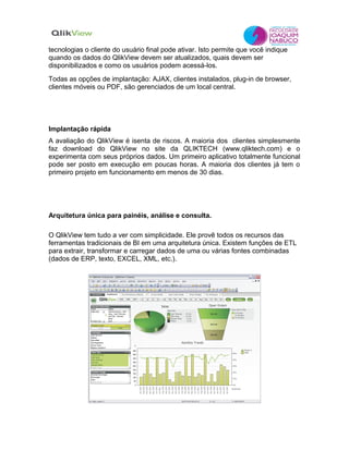 tecnologias o cliente do usuário final pode ativar. Isto permite que você indique
quando os dados do QlikView devem ser atualizados, quais devem ser
disponibilizados e como os usuários podem acessá-los.
Todas as opções de implantação: AJAX, clientes instalados, plug-in de browser,
clientes móveis ou PDF, são gerenciados de um local central.




Implantação rápida
A avaliação do QlikView é isenta de riscos. A maioria dos clientes simplesmente
faz download do QlikView no site da QLIKTECH (www.qliktech.com) e o
experimenta com seus próprios dados. Um primeiro aplicativo totalmente funcional
pode ser posto em execução em poucas horas. A maioria dos clientes já tem o
primeiro projeto em funcionamento em menos de 30 dias.




Arquitetura única para painéis, análise e consulta.

O QlikView tem tudo a ver com simplicidade. Ele provê todos os recursos das
ferramentas tradicionais de BI em uma arquitetura única. Existem funções de ETL
para extrair, transformar e carregar dados de uma ou várias fontes combinadas
(dados de ERP, texto, EXCEL, XML, etc.).
 