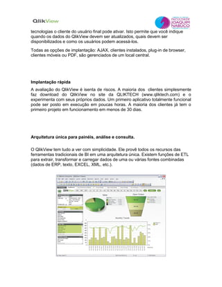 tecnologias o cliente do usuário final pode ativar. Isto permite que você indique
quando os dados do QlikView devem ser atualizados, quais devem ser
disponibilizados e como os usuários podem acessá-los.
Todas as opções de implantação: AJAX, clientes instalados, plug-in de browser,
clientes móveis ou PDF, são gerenciados de um local central.
Implantação rápida
A avaliação do QlikView é isenta de riscos. A maioria dos clientes simplesmente
faz download do QlikView no site da QLIKTECH (www.qliktech.com) e o
experimenta com seus próprios dados. Um primeiro aplicativo totalmente funcional
pode ser posto em execução em poucas horas. A maioria dos clientes já tem o
primeiro projeto em funcionamento em menos de 30 dias.
Arquitetura única para painéis, análise e consulta.
O QlikView tem tudo a ver com simplicidade. Ele provê todos os recursos das
ferramentas tradicionais de BI em uma arquitetura única. Existem funções de ETL
para extrair, transformar e carregar dados de uma ou várias fontes combinadas
(dados de ERP, texto, EXCEL, XML, etc.).
 