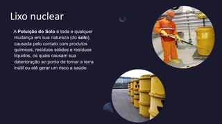 Lixo nuclear
A Poluição do Solo é toda e qualquer
mudança em sua natureza (do solo),
causada pelo contato com produtos
químicos, resíduos sólidos e resíduos
líquidos, os quais causam sua
deterioração ao ponto de tornar a terra
inútil ou até gerar um risco a saúde.
 