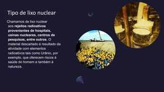 Tipo de lixo nuclear
Chamamos de lixo nuclear
aos rejeitos radioativos
provenientes de hospitais,
usinas nucleares, centros de
pesquisas, entre outros. O
material descartado é resultado da
atividade com elementos
radioativos tais como Urânio, por
exemplo, que oferecem riscos à
saúde do homem e também à
natureza.
 