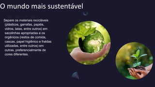 O mundo mais sustentável
Separe os materiais recicláveis
(plásticos, garrafas, papéis,
vidros, latas, entre outros) em
sacolinhas apropriadas e os
orgânicos (restos de comida,
cascas, papel higiênico e fraldas
utilizadas, entre outros) em
outras, preferencialmente de
cores diferentes.
 
