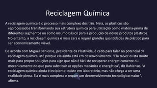 Reciclagem Química
A reciclagem química é o processo mais complexo dos três. Nela, os plásticos são
reprocessados transformando sua estrutura química para utilização como matéria-prima de
diferentes segmentos ou como insumo básico para a produção de novos produtos plásticos.
No entanto, a reciclagem química é mais cara e requer grandes quantidades de plástico para
ser economicamente viável.
De acordo com Miguel Bahiense, presidente da Plastivida, é cedo para falar no potencial da
reciclagem química, até porque ela ainda está em desenvolvimento. “Ela talvez exista muito
mais para propor soluções para algo que não é fácil de recuperar energeticamente ou
mecanicamente do que para substituir as opções mecânica e energética”, diz Bahiense. “A
reciclagem química ainda é incipiente, existe em laboratório, mas não chega a ser uma
realidade plena. Ela é mais complexa e requer um desenvolvimento tecnológico maior”,
afirma.
 