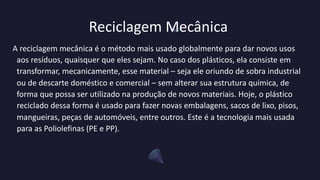 Reciclagem Mecânica
A reciclagem mecânica é o método mais usado globalmente para dar novos usos
aos resíduos, quaisquer que eles sejam. No caso dos plásticos, ela consiste em
transformar, mecanicamente, esse material – seja ele oriundo de sobra industrial
ou de descarte doméstico e comercial – sem alterar sua estrutura química, de
forma que possa ser utilizado na produção de novos materiais. Hoje, o plástico
reciclado dessa forma é usado para fazer novas embalagens, sacos de lixo, pisos,
mangueiras, peças de automóveis, entre outros. Este é a tecnologia mais usada
para as Poliolefinas (PE e PP).
 
