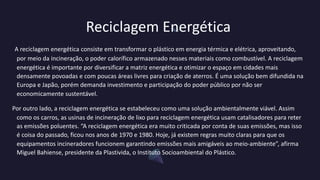 Reciclagem Energética
A reciclagem energética consiste em transformar o plástico em energia térmica e elétrica, aproveitando,
por meio da incineração, o poder calorífico armazenado nesses materiais como combustível. A reciclagem
energética é importante por diversificar a matriz energética e otimizar o espaço em cidades mais
densamente povoadas e com poucas áreas livres para criação de aterros. É uma solução bem difundida na
Europa e Japão, porém demanda investimento e participação do poder público por não ser
economicamente sustentável.
Por outro lado, a reciclagem energética se estabeleceu como uma solução ambientalmente viável. Assim
como os carros, as usinas de incineração de lixo para reciclagem energética usam catalisadores para reter
as emissões poluentes. “A reciclagem energética era muito criticada por conta de suas emissões, mas isso
é coisa do passado, ficou nos anos de 1970 e 1980. Hoje, já existem regras muito claras para que os
equipamentos incineradores funcionem garantindo emissões mais amigáveis ao meio-ambiente”, afirma
Miguel Bahiense, presidente da Plastivida, o Instituto Socioambiental do Plástico.
 