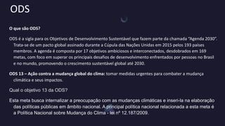 ODS
O que são ODS?
ODS é a sigla para os Objetivos de Desenvolvimento Sustentável que fazem parte da chamada “Agenda 2030”.
Trata-se de um pacto global assinado durante a Cúpula das Nações Unidas em 2015 pelos 193 países
membros. A agenda é composta por 17 objetivos ambiciosos e interconectados, desdobrados em 169
metas, com foco em superar os principais desafios de desenvolvimento enfrentados por pessoas no Brasil
e no mundo, promovendo o crescimento sustentável global até 2030.
ODS 13 – Ação contra a mudança global do clima: tomar medidas urgentes para combater a mudança
climática e seus impactos.
Qual o objetivo 13 da ODS?
Esta meta busca internalizar a preocupação com as mudanças climáticas e inseri-la na elaboração
das políticas públicas em âmbito nacional. A principal política nacional relacionada a esta meta é
a Política Nacional sobre Mudança do Clima - lei nº 12.187/2009.
 