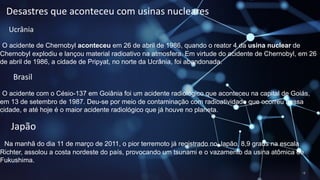 Desastres que aconteceu com usinas nucleares
Ucrânia
O acidente de Chernobyl aconteceu em 26 de abril de 1986, quando o reator 4 da usina nuclear de
Chernobyl explodiu e lançou material radioativo na atmosfera. Em virtude do acidente de Chernobyl, em 26
de abril de 1986, a cidade de Pripyat, no norte da Ucrânia, foi abandonada.
Brasil
O acidente com o Césio-137 em Goiânia foi um acidente radiológico que aconteceu na capital de Goiás,
em 13 de setembro de 1987. Deu-se por meio de contaminação com radioatividade que ocorreu nessa
cidade, e até hoje é o maior acidente radiológico que já houve no planeta.
Japão
Na manhã do dia 11 de março de 2011, o pior terremoto já registrado no Japão, 8,9 graus na escala
Richter, assolou a costa nordeste do país, provocando um tsunami e o vazamento da usina atômica de
Fukushima.
 