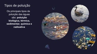 Tipos de poluição
Os principais tipos de
poluição das águas
são: poluição
biológica, térmica,
sedimentar, química e
radioativa
 
