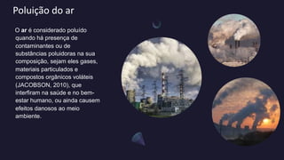 Poluição do ar
O ar é considerado poluído
quando há presença de
contaminantes ou de
substâncias poluidoras na sua
composição, sejam eles gases,
materiais particulados e
compostos orgânicos voláteis
(JACOBSON, 2010), que
interfiram na saúde e no bem-
estar humano, ou ainda causem
efeitos danosos ao meio
ambiente.
 