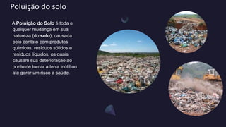 Poluição do solo
A Poluição do Solo é toda e
qualquer mudança em sua
natureza (do solo), causada
pelo contato com produtos
químicos, resíduos sólidos e
resíduos líquidos, os quais
causam sua deterioração ao
ponto de tornar a terra inútil ou
até gerar um risco a saúde.
 