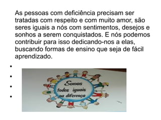 As pessoas com deficiência precisam ser
tratadas com respeito e com muito amor, são
seres iguais a nós com sentimentos, desejos e
sonhos a serem conquistados. E nós podemos
contribuir para isso dedicando-nos a elas,
buscando formas de ensino que seja de fácil
aprendizado.
●
●
●
●

 