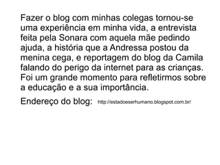 Fazer o blog com minhas colegas tornou-se
uma experiência em minha vida, a entrevista
feita pela Sonara com aquela mãe pedindo
ajuda, a história que a Andressa postou da
menina cega, e reportagem do blog da Camila
falando do perigo da internet para as crianças.
Foi um grande momento para refletirmos sobre
a educação e a sua importância.
Endereço do blog:

http://estadoeserhumano.blogspot.com.br/

 