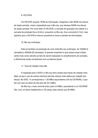 9. HD DVDs
Um HD DVD suporta 15GB de informação, chegando a até 30GB nos discos
de dupla camada, menor capacidade que o Blu-ray, que alcança 50GB nos discos
de dupla camada. Por outro lado no HD DVD, a camada de gravação dos dados e a
camada de proteção fica a 0,6mm, enquanto no Blu-ray, fica a somente 0,1mm. Isso
significa que o HD DVD é menos suscetível a riscos e perdas de informações.
10. Blu-ray multi-layer
Fala-se também na produção de uma mídia Blu-ray multi-layer, de 100GB (4
camadas) e 500GB (20 camadas). O grande empecilho é que essas novas mídias
serão mais caras (devido ao fato de serem baseadas no empilhamento de camada),
e dificilmente serão compatíveis com os leitores atuais.
11. Taxa de rotação mais alta
A migração para o DVD e o Blu-ray abriu portas para taxas de rotação mais
altas, já que o uso de sulcos menores permite colocar mais dados por rotação dos
discos. No DVD, 1x corresponde a 1.35 MB/s (equivalente a 9x do CD-ROM), o que
faz com que um leitor de 24x leia até 32.4 MB/s.
No Blu-ray, a taxa nominal subiu para 4,5 MB/s, equivalente a um CD-ROM
30x, com um leitor trabalhando a 12x atinja nada menos que 54 MB/s.
 