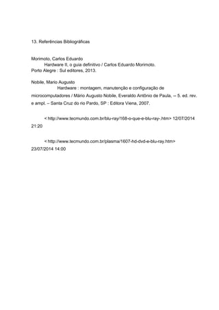 13. Referências Bibliográficas
Morimoto, Carlos Eduardo
Hardware II, o guia definitivo / Carlos Eduardo Morimoto.
Porto Alegre : Sul editores, 2013.
Nobile, Mario Augusto
Hardware : montagem, manutenção e configuração de
microcomputadores / Mário Augusto Nobile, Everaldo Antônio de Paula, -- 5. ed. rev.
e ampl. – Santa Cruz do rio Pardo, SP : Editora Viena, 2007.
< http://www.tecmundo.com.br/blu-ray/168-o-que-e-blu-ray-.htm> 12/07/2014
21:20
< http://www.tecmundo.com.br/plasma/1607-hd-dvd-e-blu-ray.htm>
23/07/2014 14:00
 