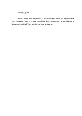 INTRODUÇÃO
Neste trabalho será apresentado a funcionalidade das mídias óticas Blu-ray,
suas vantagens quanto à grande capacidade de armazenamento, vulnerabilidade, a
disputa com os HD-DVD e o antigo combate à pirataria.
 