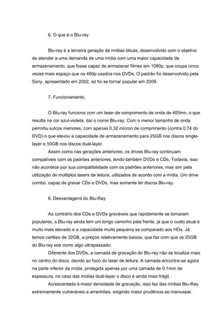 6. O que é o Blu-ray.
Blu-ray é a terceira geração de mídias óticas, desenvolvido com o objetivo
de atender a uma demanda de uma mídia com uma maior capacidade de
armazenamento, que fosse capaz de armazenar filmes em 1080p, que ocupa cinco
vezes mais espaço que os 480p usados nos DVDs. O padrão foi desenvolvido pela
Sony, apresentado em 2002, só foi se tornar popular em 2009.
7. Funcionamento.
O Blu-ray funciona com um laser de comprimento de onda de 405mn, o que
resulta na cor azul-violeta, daí o nome Blu-ray. Com o menor tamanho de onda
permitiu sulcos menores, com apenas 0.32 micron de comprimento (contra 0.74 do
DVD) o que elevou a capacidade de armazenamento para 25GB nos discos single-
layer e 50GB nos discos dual-layer.
Assim como nas gerações anteriores, os drives Blu-ray continuam
compatíveis com os padrões anteriores, lendo também DVDs e CDs. Todavia, isso
não acontece por sua compatibilidade com os padrões anteriores, mas sim pela
utilização de múltiplos lasers de leitura, utilizados de acordo com a mídia. Um drive
combo, capaz de gravar CDs e DVDs, mas somente ler discos Blu-ray.
8. Desvantagens do Blu-Ray
Ao contrário dos CDs e DVDs graváveis que rapidamente se tornaram
populares, o Blu-ray ainda tem um longo caminho pela frente, já que o custo atual é
muito mais elevado e a capacidade muito pequena se comparado aos HDs. Já
temos cartões de 32GB, a preços relativamente baixos, que faz com que os 25GB
do Blu-ray soe como algo ultrapassado.
Diferente dos DVDs, a camada de gravação do Blu-ray não se localiza mais
no centro do disco, devido ao foco do laser de leitura. A camada encontra-se agora
na parte inferior da mídia, protegida apenas por uma camada de 0.1mm de
espessura, no caso das mídias dual-layer o disco é ainda mais frágil.
Acrescentada à maior densidade de gravação, isso faz das mídias Blu-Ray
extremamente vulneráveis a arranhões, exigindo maior prudência ao manusear.
 