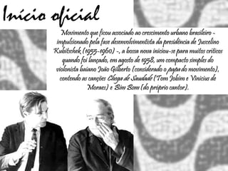 Início oficial
Movimento que ficou associado ao crescimento urbano brasileiro -
impulsionado pela fase desenvolvimentista da presidência de Juscelino
Kubitschek (1955-1960) -, a bossa nova iniciou-se para muitos críticos
quando foi lançado, em agosto de 1958, um compacto simples do
violonista baiano João Gilberto (considerado o papa do movimento),
contendo as canções Chega de Saudade (Tom Jobim e Vinicius de
Moraes) e Bim Bom (do próprio cantor).
 