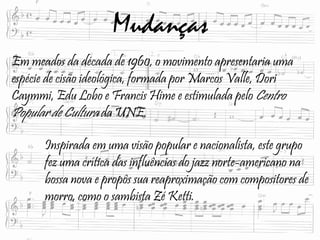 Mudanças
Em meados da década de 1960, o movimento apresentaria uma
espécie de cisão ideológica, formada por Marcos Valle, Dori
Caymmi, Edu Lobo e Francis Hime e estimulada pelo Centro
Popular de Cultura da UNE.
Inspirada em uma visão popular e nacionalista, este grupo
fez uma crítica das influências do jazz norte-americano na
bossa nova e propôs sua reaproximação com compositores de
morro, como o sambista Zé Ketti.
 