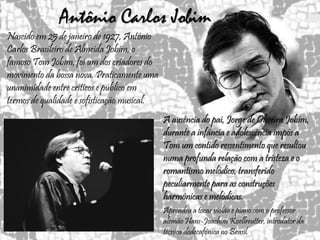 Antônio Carlos Jobim
A ausência do pai, Jorge de Oliveira Jobim,
durante a infância e adolescência impôs a
Tom um contido ressentimento que resultou
numa profunda relação com a tristeza e o
romantismo melódico, transferido
peculiarmente para as construções
harmônicas e melódicas.
Aprendeu a tocar violão e piano com o professor
alemão Hans-Joachim Koellreutter, introdutor da
técnica dodecafônica no Brasil.
Nascido em 25 de janeiro de 1927, Antônio
Carlos Brasileiro de Almeida Jobim, o
famoso Tom Jobim, foi um dos criadores do
movimento da bossa nova. Praticamente uma
unanimidade entre críticos e público em
termos de qualidade e sofisticação musical.
 