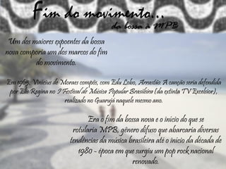 Fim do movimento...da bossa à MPB
Um dos maiores expoentes da bossa
nova comporia um dos marcos do fim
do movimento.
Em 1965, Vinícius de Moraes compôs, com Edu Lobo, Arrastão. A canção seria defendida
por Elis Regina no I Festival de Música Popular Brasileira (da extinta TV Excelsior),
realizado no Guarujá naquele mesmo ano.
Era o fim da bossa nova e o início do que se
rotularia MPB, gênero difuso que abarcaria diversas
tendências da música brasileira até o início da década de
1980 - época em que surgiu um pop rock nacional
renovado.
 
