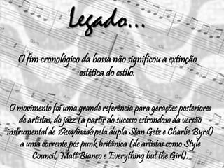 Legado...
O movimento foi uma grande referência para gerações posteriores
de artistas, do jazz (a partir do sucesso estrondoso da versão
instrumental de Desafinado pela dupla Stan Getz e Charlie Byrd)
a uma corrente pós punk britânica (de artistas como Style
Council, Matt Bianco e Everything but the Girl).
O fim cronológico da bossa não significou a extinção
estética do estilo.
 