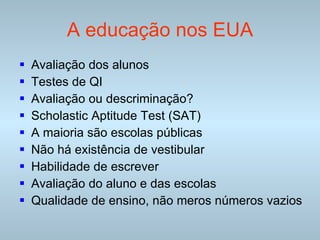 A educação nos EUA Avaliação dos alunos Testes de QI Avaliação ou descriminação? Scholastic Aptitude Test  (SAT) A maioria são escolas públicas Não há existência de vestibular Habilidade de escrever Avaliação do aluno e das escolas Qualidade de ensino, não meros números vazios 