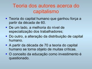 Teoria dos autores acerca do capitalismo Teoria do capital humano que ganhou força a partir da década de 60. De um lado, a melhoria do nível de especialização dos trabalhadores; Do outro, a alteração da distribuição de capital humano. A partir da década de 70 a teoria do capital humano se torna objeto de muitas críticas. O conceito da educação como investimento é questionado.  