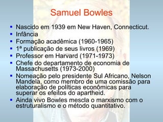 Samuel Bowles Nascido em 1939 em New Haven, Connecticut. Infância Formação acadêmica (1960-1965) 1ª publicação de seus livros (1969) Professor em Harvard (1971-1973) Chefe do departamento de economia de Massachusetts (1973-2000) Nomeação pelo presidente Sul Africano, Nelson Mandela, como membro de uma comissão para elaboração de políticas econômicas para superar os efeitos do apartheid. Ainda vivo Bowles mescla o marxismo com o estruturalismo e o método quantitativo. 