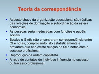 Teoria da correspondência Aspecto chave da organização educacional são réplicas das relações de dominação e subordinação da esfera econômica. As pessoas seriam educadas com funções e papéis sociais. Bowles e Gintis não encontraram correspondência entre QI e notas, comprovando isto estatisticamente e provaram que não existe relação de QI e notas com o sucesso profissional. Reprodução da ordem capitalista A rede de contatos do indivíduo influencia no sucesso ou fracasso profissional. 