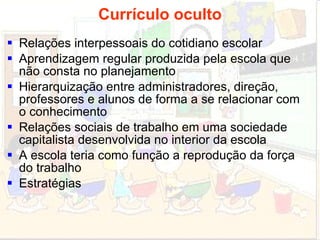 Currículo oculto Relações interpessoais do cotidiano escolar Aprendizagem regular produzida pela escola que não consta no planejamento Hierarquização entre administradores, direção, professores e alunos de forma a se relacionar com o conhecimento Relações sociais de trabalho em uma sociedade  capitalista desenvolvida no interior da escola A escola teria como função a reprodução da força do trabalho Estratégias 