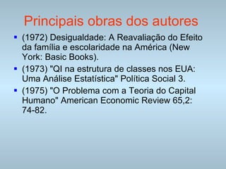 Principais obras dos autores   (1972) Desigualdade: A Reavaliação do Efeito da família e escolaridade na América (New York: Basic Books).  (1973) "QI na estrutura de classes nos EUA: Uma Análise Estatística" Política Social 3.  (1975) "O Problema com a Teoria do Capital Humano" American Economic Review 65,2: 74-82.  
