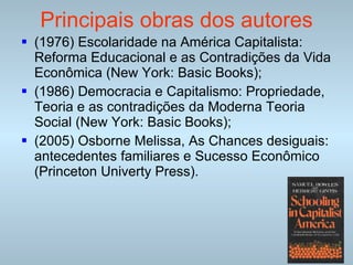 Principais obras dos autores (1976) Escolaridade na América Capitalista: Reforma Educacional e as Contradições da Vida Econômica (New York: Basic Books); (1986) Democracia e Capitalismo: Propriedade, Teoria e as contradições da Moderna Teoria Social (New York: Basic Books); (2005) Osborne Melissa, As Chances desiguais: antecedentes familiares e Sucesso Econômico (Princeton Univerty Press). 