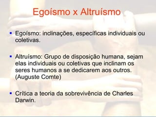 Egoísmo x Altruísmo   Egoísmo: inclinações, específicas individuais ou coletivas. Altruísmo: Grupo de disposição humana, sejam elas individuais ou coletivas que inclinam os seres humanos a se dedicarem aos outros. (Auguste Comte) Crítica a teoria da sobrevivência de Charles Darwin. 
