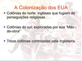 A Colonização dos EUA Colônias do norte: ingleses que fugiam de perseguições religiosas.  Colônias do sul: exploradas por sua “Mão - de-obra” Treze colônias controladas pela Inglaterra.  