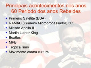 Principais acontecimentos nos anos 60 Período dos anos Rebeldes Primeiro Satélite (EUA) RAMAC (Primeiro Microprocessador) 305 Missão Apollo II Martin Luther King Beatles  MPB Tropicalismo Movimento contra cultura 