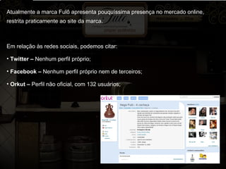Atualmente a marca Fulô apresenta pouquíssima presença no mercado online, restrita praticamente ao site da marca. Em relação às redes sociais, podemos citar: Twitter –  Nenhum perfil próprio; Facebook –  Nenhum perfil próprio nem de terceiros; Orkut –  Perfil não oficial, com 132 usuários; 