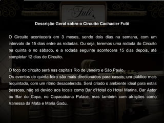 Descrição Geral sobre o Circuito Cachacier Fulô  O Circuito acontecerá em 3 meses, sendo dois dias na semana, com um intervalo de 15 dias entre as rodadas. Ou seja, teremos uma rodada do Circuito na quinta e no sábado, e a rodada seguinte acontecera 15 dias depois, até completar 12 dias de Circuito. O foco do circuito será nas capitais Rio de Janeiro e São Paulo. Os eventos de quinta-feira são mais direcionados para casais, um público mais requintado, com um ritmo desacelerado. Será criado o ambiente ideal para estas pessoas, não só devido aos locais como Bar d'Hotel do Hotel Marina, Bar Astor ou Bar do Copa, no Copacabana Palace, mas também com atrações como Vanessa da Mata e Maria Gadu. 