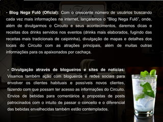 Blog Nega Fulô (Oficial):  Com o crescente número de usuários buscando cada vez mais informações na internet, lançaremos o "Blog Nega Fulô”, onde, além de divulgarmos o Circuito e seus acontecimentos, daremos dicas e receitas dos drinks servidos nos eventos (drinks mais elaborados, fugindo das receitas mais tradicionais de caipirinha), divulgação de mapas e detalhes dos locais do Circuito com as atrações principais, além de muitas outras informações para os apaixonados por cachaça. - Divulgação através de blogueiros e sites de notícias:  Visamos também ação com blogueiros e redes sociais para envolver os clientes habituais e possíveis novos clientes, fazendo com que possam ter acesso as informações do Circuito. Envios de bebidas para comentários e propostas de posts patrocinados com o intuito de passar o conceito e o diferencial das bebidas envelhecidas também estão contemplados.   
