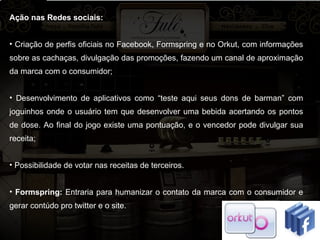 Ação nas Redes sociais: Criação de perfis oficiais no Facebook, Formspring e no Orkut, com informações sobre as cachaças, divulgação das promoções, fazendo um canal de aproximação da marca com o consumidor; Desenvolvimento de aplicativos como “teste aqui seus dons de barman” com joguinhos onde o usuário tem que desenvolver uma bebida acertando os pontos de dose. Ao final do jogo existe uma pontuação, e o vencedor pode divulgar sua receita;  Possibilidade de votar nas receitas de terceiros.  Formspring:  Entraria para humanizar o contato da marca com o consumidor e gerar contúdo pro twitter e o site.  